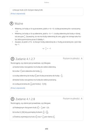 c) Iloczyn liczb 2,35 i 0,4 jest równy 0,94.
(Pokaż odpowiedź)
Ważne
• Mówimy, że liczby a i b są przeciwne, jeżeli a + b = 0. Liczbę przeciwną do x oznaczamy
– x.
• Mówimy, że liczby a i b są odwrotne, jeżeli a ∙ b = 1. Liczbą odwrotną do liczby x różnej
od zera jest
1
x
. Zauważmy, że nie ma liczby odwrotnej do zera, gdyż nie istnieje taka licz-
ba, która pomnożona przez 0 dałaby 1.
• Zauważ, że jeżeli x ≠ 0, to iloczyn liczby odwrotnej do x i liczby przeciwnej do x jest rów-
ny −1.
−x ∙
1
x
= − 1
Poziom trudności: AZadanie 4.1.2.7
Rozstrzygnij, czy zdanie jest prawdziwe, czy fałszywe.
a) Każda liczba rzeczywista ma liczbę do siebie odwrotną.
b) Liczba 1
3
7
jest odwrotna do liczby
7
10
.
c) Liczbą odwrotną do liczby 2
2
5
jest liczba przeciwna do liczby −
5
12
.
d) Każda liczba rzeczywista ma liczbę do siebie przeciwną.
e) Liczbą przeciwną do
11
20
jest liczba ( − 0,55).
(Pokaż odpowiedź)
Poziom trudności: AZadanie 4.1.2.8
Rozstrzygnij, czy zdanie jest prawdziwe, czy fałszywe.
a) Podwojonym iloczynem liczb 2
3
5
i −
1
2
jest −2,6.
b) Liczba 0, (36) leży pomiędzy liczbami
9
25
i
37
100
.
c) Średnia arytmetyczna liczb 2
5
9
oraz 1
7
12
jest równa 2
1
6
.
Zadania
450
 