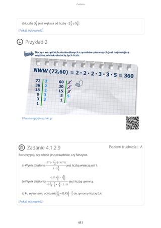 d) Liczba 3
1
8
jest większa od liczby −2
3
4
o 5
3
8
.
(Pokaż odpowiedź)
Przykład 2.
Film na epodreczniki.pl
Poziom trudności: AZadanie 4.1.2.9
Rozstrzygnij, czy zdanie jest prawdziwe, czy fałszywe.
a) Wynik działania
2,75 − 1
1
2
: (−3,375)
5 − 2
4
9
jest liczbą większą od 1.
b) Wynik działania
−2,25 +
(2 − 3
4
5)
−3
4
17
·
1
5
+ 1
2
8
: 2,125
jest liczbą ujemną.
c) Po wykonaniu obliczeń ( 2
15
+ 0,45)·
3
7
otrzymamy liczbę 0,4.
(Pokaż odpowiedź)
Zadania
451
 