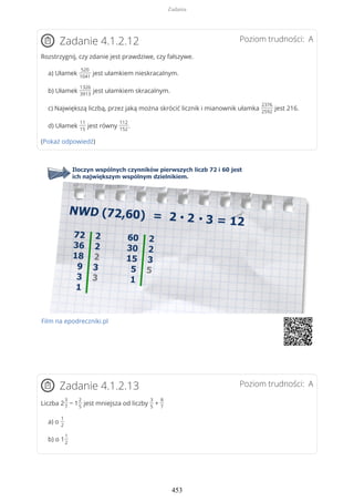 Poziom trudności: AZadanie 4.1.2.12
Rozstrzygnij, czy zdanie jest prawdziwe, czy fałszywe.
a) Ułamek
520
1041
jest ułamkiem nieskracalnym.
b) Ułamek
1326
3913
jest ułamkiem skracalnym.
c) Największą liczbą, przez jaką można skrócić licznik i mianownik ułamka
2376
2592
jest 216.
d) Ułamek
11
15
jest równy
112
152
.
(Pokaż odpowiedź)
Film na epodreczniki.pl
Poziom trudności: AZadanie 4.1.2.13
Liczba 2
3
7
− 1
2
5
jest mniejsza od liczby
3
5
+
8
7
a) o
1
2
b) o 1
1
2
Zadania
453
 