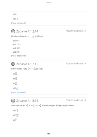 c) o
7
5
d) o
5
7
(Pokaż odpowiedź)
Poziom trudności: AZadanie 4.1.2.14
Wynikiem działania
7
8
+
7
4
−
7
16
jest liczba
a) 2,987
b) 2,1875
c) 2,1853
d) 2,725
(Pokaż odpowiedź)
Poziom trudności: AZadanie 4.1.2.15
Odwrotnością liczby
7
8
+
7
4
−
7
16
jest liczba
a)
35
16
b)
16
35
c)
13
35
d) 1
5
35
(Pokaż odpowiedź)
Poziom trudności: AZadanie 4.1.2.16
Dane są liczby a = 2
3
7
, b = 1
3
5
, c = 3
1
4
. Różnica liczb (a + b)c i (a − b)c jest równa
a) 10
3
5
b)
1059
140
c)
52
5
Zadania
454
 