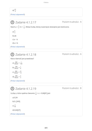 d)
87
4
(Pokaż odpowiedź)
Poziom trudności: AZadanie 4.1.2.17
Niech a =
3
5
i b =
1
12
. Wskaż liczbę, której rozwinięcie dziesiętne jest skończone.
a)
b
a
b) ab
c) a − b
d) a + b
(Pokaż odpowiedź)
Poziom trudności: AZadanie 4.1.2.18
Która równość jest prawdziwa?
a)
384
40320
=
1
105
b)
384
40320
=
1
8
c)
384
40320
=
21
13
d)
384
40320
=
2
3
(Pokaż odpowiedź)
Poziom trudności: BZadanie 4.1.2.19
Liczbą x, która spełnia równanie
1
22
+ x = 0,06(81) jest
a) 0,34
b) 0, (343)
c)
2
44
d) 0,02(27)
(Pokaż odpowiedź)
Zadania
455
 