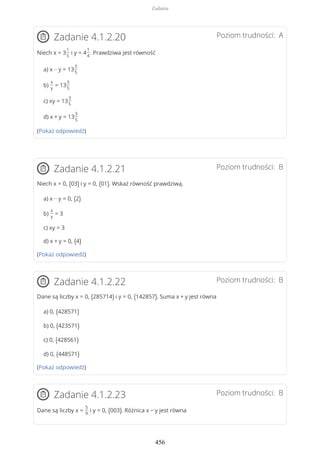 Poziom trudności: AZadanie 4.1.2.20
Niech x = 3
1
5
i y = 4
1
4
. Prawdziwa jest równość
a) x − y = 13
3
5
b)
x
y
= 13
3
5
c) xy = 13
3
5
d) x + y = 13
3
5
(Pokaż odpowiedź)
Poziom trudności: BZadanie 4.1.2.21
Niech x = 0, (03) i y = 0, (01). Wskaż równość prawdziwą.
a) x − y = 0, (2)
b)
x
y
= 3
c) xy = 3
d) x + y = 0, (4)
(Pokaż odpowiedź)
Poziom trudności: BZadanie 4.1.2.22
Dane są liczby x = 0, (285714) i y = 0, (142857). Suma x + y jest równa
a) 0, (428571)
b) 0, (423571)
c) 0, (428561)
d) 0, (448571)
(Pokaż odpowiedź)
Poziom trudności: BZadanie 4.1.2.23
Dane są liczby x =
5
9
i y = 0, (003). Różnica x − y jest równa
Zadania
456
 