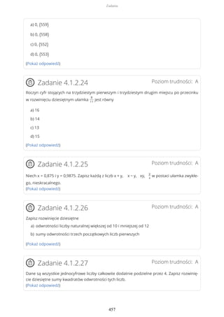 a) 0, (559)
b) 0, (558)
c) 0, (552)
d) 0, (553)
(Pokaż odpowiedź)
Poziom trudności: AZadanie 4.1.2.24
Iloczyn cyfr stojących na trzydziestym pierwszym i trzydziestym drugim miejscu po przecinku
w rozwinięciu dziesiętnym ułamka
8
11
jest równy
a) 16
b) 14
c) 13
d) 15
(Pokaż odpowiedź)
Poziom trudności: AZadanie 4.1.2.25
Niech x = 0,875 i y = 0,9875. Zapisz każdą z liczb x + y, x − y, xy,
y
x
w postaci ułamka zwykłe-
go, nieskracalnego.
(Pokaż odpowiedź)
Poziom trudności: AZadanie 4.1.2.26
Zapisz rozwinięcie dziesiętne
(Pokaż odpowiedź)
Poziom trudności: AZadanie 4.1.2.27
Dane są wszystkie jednocyfrowe liczby całkowite dodatnie podzielne przez 4. Zapisz rozwinię-
cie dziesiętne sumy kwadratów odwrotności tych liczb.
(Pokaż odpowiedź)
odwrotności liczby naturalnej większej od 10 i mniejszej od 12a)
sumy odwrotności trzech początkowych liczb pierwszychb)
Zadania
457
 