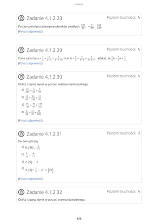 Poziom trudności: AZadanie 4.1.2.28
Podaj rozwinięcia dziesiętne ułamków zwykłych:
149
80
, −
9
80
,
553
640
.
(Pokaż odpowiedź)
Poziom trudności: AZadanie 4.1.2.29
Dane są liczby a =
1
2
+
3
2 + 4
+
5
2 + 4 + 6
oraz b =
2
3
+
4
3 + 5
+
6
3 + 5 + 7
. Wykaż, że
1
2
b −
1
5
a =
1
2
.
(Pokaż odpowiedź)
Poziom trudności: AZadanie 4.1.2.30
Oblicz i zapisz wynik w postaci ułamka nieskracalnego.
(Pokaż odpowiedź)
Poziom trudności: BZadanie 4.1.2.31
Porównaj liczby
(Pokaż odpowiedź)
Poziom trudności: AZadanie 4.1.2.32
Oblicz i zapisz wynik w postaci ułamka dziesiętnego.
25
231
+
2
63
+
5
99
a)
13
60
+
55
126
+
17
35
b)
95
133
+
46
91
+
138
161
c)
5
24
−
11
57
+
57
456
d)
0, (36) …
5
11
a)
5
16
…
4
17
b)
2, (9) … 3c)
2, (3) +
1
11
… 2 ∙ 1, (27)
d)
Zadania
458
 