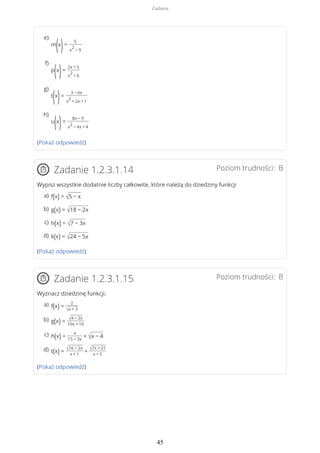 (Pokaż odpowiedź)
Poziom trudności: BZadanie 1.2.3.1.14
Wypisz wszystkie dodatnie liczby całkowite, które należą do dziedziny funkcji
(Pokaż odpowiedź)
Poziom trudności: BZadanie 1.2.3.1.15
Wyznacz dziedzinę funkcji.
(Pokaż odpowiedź)
m
(x
)=
5
x
2
− 9
e)
p
(x
)=
2x + 5
x
2
+ 6
f)
t
(x
)=
3 − 6x
x
2
+ 2x + 1
g)
u
(x
)=
8x − 9
x
2
− 4x + 4
h)
f(x) = √5 − xa)
g(x) = √18 − 2xb)
h(x) = √7 − 3xc)
k(x) = √24 − 5xd)
f(x) =
2
√x + 3
a)
g(x) = √4 − 2x
10x + 10
b)
h(x) =
x
15 − 3x
+ √x − 4c)
t(x) = √16 − 2x
x + 1
+ √7x + 21
x − 5
d)
Zadania
45
 