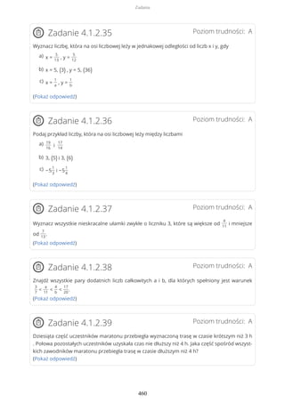 Poziom trudności: AZadanie 4.1.2.35
Wyznacz liczbę, która na osi liczbowej leży w jednakowej odległości od liczb x i y, gdy
(Pokaż odpowiedź)
Poziom trudności: AZadanie 4.1.2.36
Podaj przykład liczby, która na osi liczbowej leży między liczbami
(Pokaż odpowiedź)
Poziom trudności: AZadanie 4.1.2.37
Wyznacz wszystkie nieskracalne ułamki zwykłe o liczniku 3, które są większe od
4
11
i mniejsze
od
7
13
.
(Pokaż odpowiedź)
Poziom trudności: AZadanie 4.1.2.38
Znajdź wszystkie pary dodatnich liczb całkowitych a i b, dla których spełniony jest warunek
3
7
<
a
11
<
4
b
<
17
20
.
(Pokaż odpowiedź)
Poziom trudności: AZadanie 4.1.2.39
Dziesiąta część uczestników maratonu przebiegła wyznaczoną trasę w czasie krótszym niż 3 h
. Połowa pozostałych uczestników uzyskała czas nie dłuższy niż 4 h. Jaka część spośród wszyst-
kich zawodników maratonu przebiegła trasę w czasie dłuższym niż 4 h?
(Pokaż odpowiedź)
x =
5
13
, y =
5
12
a)
x = 5, (3) , y = 5, (36)b)
x =
1
a
, y =
1
b
c)
19
16
i
17
14
a)
3, (5) i 3, (6)b)
−5
1
3
i −5
1
4
c)
Zadania
460
 