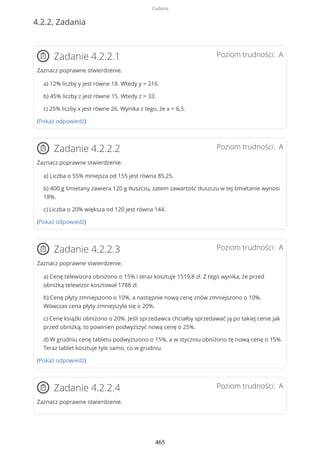 4.2.2. Zadania
Poziom trudności: AZadanie 4.2.2.1
Zaznacz poprawne stwierdzenie.
a) 12% liczby y jest równe 18. Wtedy y = 216.
b) 45% liczby z jest równe 15. Wtedy z > 33.
c) 25% liczby x jest równe 26. Wynika z tego, że x = 6,5.
(Pokaż odpowiedź)
Poziom trudności: AZadanie 4.2.2.2
Zaznacz poprawne stwierdzenie.
a) Liczba o 55% mniejsza od 155 jest równa 85,25.
b) 400 g śmietany zawiera 120 g tłuszczu, zatem zawartość tłuszczu w tej śmietanie wynosi
18%.
c) Liczba o 20% większa od 120 jest równa 144.
(Pokaż odpowiedź)
Poziom trudności: AZadanie 4.2.2.3
Zaznacz poprawne stwierdzenie.
a) Cenę telewizora obniżono o 15% i teraz kosztuje 1519,8 zł. Z tego wynika, że przed
obniżką telewizor kosztował 1788 zł.
b) Cenę płyty zmniejszono o 10%, a następnie nową cenę znów zmniejszono o 10%.
Wówczas cena płyty zmniejszyła się o 20%.
c) Cenę książki obniżono o 20%. Jeśli sprzedawca chciałby sprzedawać ją po takiej cenie jak
przed obniżką, to powinien podwyższyć nową cenę o 25%.
d) W grudniu cenę tabletu podwyższono o 15%, a w styczniu obniżono tę nową cenę o 15%.
Teraz tablet kosztuje tyle samo, co w grudniu.
(Pokaż odpowiedź)
Poziom trudności: AZadanie 4.2.2.4
Zaznacz poprawne stwierdzenie.
Zadania
465
 