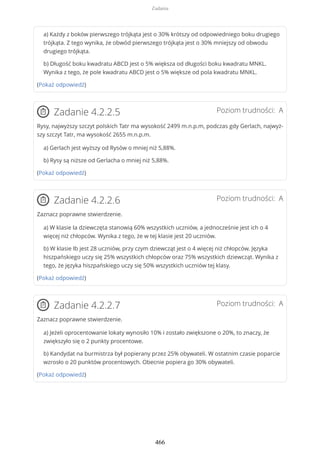 a) Każdy z boków pierwszego trójkąta jest o 30% krótszy od odpowiedniego boku drugiego
trójkąta. Z tego wynika, że obwód pierwszego trójkąta jest o 30% mniejszy od obwodu
drugiego trójkąta.
b) Długość boku kwadratu ABCD jest o 5% większa od długości boku kwadratu MNKL.
Wynika z tego, że pole kwadratu ABCD jest o 5% większe od pola kwadratu MNKL.
(Pokaż odpowiedź)
Poziom trudności: AZadanie 4.2.2.5
Rysy, najwyższy szczyt polskich Tatr ma wysokość 2499 m.n.p.m, podczas gdy Gerlach, najwyż-
szy szczyt Tatr, ma wysokość 2655 m.n.p.m.
a) Gerlach jest wyższy od Rysów o mniej niż 5,88%.
b) Rysy są niższe od Gerlacha o mniej niż 5,88%.
(Pokaż odpowiedź)
Poziom trudności: AZadanie 4.2.2.6
Zaznacz poprawne stwierdzenie.
a) W klasie Ia dziewczęta stanowią 60% wszystkich uczniów, a jednocześnie jest ich o 4
więcej niż chłopców. Wynika z tego, że w tej klasie jest 20 uczniów.
b) W klasie Ib jest 28 uczniów, przy czym dziewcząt jest o 4 więcej niż chłopców. Języka
hiszpańskiego uczy się 25% wszystkich chłopców oraz 75% wszystkich dziewcząt. Wynika z
tego, że języka hiszpańskiego uczy się 50% wszystkich uczniów tej klasy.
(Pokaż odpowiedź)
Poziom trudności: AZadanie 4.2.2.7
Zaznacz poprawne stwierdzenie.
a) Jeżeli oprocentowanie lokaty wynosiło 10% i zostało zwiększone o 20%, to znaczy, że
zwiększyło się o 2 punkty procentowe.
b) Kandydat na burmistrza był popierany przez 25% obywateli. W ostatnim czasie poparcie
wzrosło o 20 punktów procentowych. Obecnie popiera go 30% obywateli.
(Pokaż odpowiedź)
Zadania
466
 