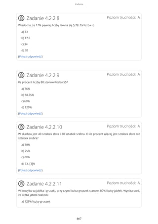 Poziom trudności: AZadanie 4.2.2.8
Wiadomo, że 17% pewnej liczby równa się 5,78. Ta liczba to
a) 33
b) 17,5
c) 34
d) 30
(Pokaż odpowiedź)
Poziom trudności: AZadanie 4.2.2.9
Ile procent liczby 80 stanowi liczba 55?
a) 76%
b) 68,75%
c) 60%
d) 120%
(Pokaż odpowiedź)
Poziom trudności: AZadanie 4.2.2.10
W skarbcu jest 40 sztabek złota i 30 sztabek srebra. O ile procent więcej jest sztabek złota niż
sztabek srebra?
a) 40%
b) 25%
c) 20%
d) 33, (3)%
(Pokaż odpowiedź)
Poziom trudności: AZadanie 4.2.2.11
W koszyku są jabłka i gruszki, przy czym liczba gruszek stanowi 80% liczby jabłek. Wynika stąd,
że liczba jabłek stanowi
a) 125% liczby gruszek
Zadania
467
 