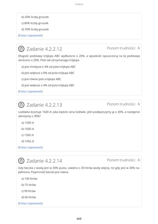 b) 20% liczby gruszek
c) 80% liczby gruszek
d) 70% liczby gruszek
(Pokaż odpowiedź)
Poziom trudności: AZadanie 4.2.2.12
Długość podstawy trójkąta ABC wydłużono o 20%, a wysokość opuszczoną na tę podstawę
skrócono o 20%. Pole tak otrzymanego trójkąta
a) jest mniejsze o 4% od pola trójkąta ABC
b) jest większe o 8% od pola trójkąta ABC
c) jest równe polu trójkąta ABC
d) jest większe o 4% od pola trójkąta ABC
(Pokaż odpowiedź)
Poziom trudności: AZadanie 4.2.2.13
Lodówka kosztuje 1600 zł. Jaka będzie cena lodówki, jeśli podwyższymy ją o 30%, a następnie
obniżymy o 30%?
a) 1200 zł
b) 1600 zł
c) 1500 zł
d) 1456 zł
(Pokaż odpowiedź)
Poziom trudności: AZadanie 4.2.2.14
Gdy beczka z wodą jest w 30% pusta, zawiera o 30 litrów wody więcej, niż gdy jest w 30% na-
pełniona. Pojemność beczki jest równa
a) 100 litrów
b) 75 litrów
c) 90 litrów
d) 60 litrów
(Pokaż odpowiedź)
Zadania
468
 