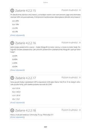 Poziom trudności: AZadanie 4.2.2.15
Po dwukrotnej obniżce ceny towaru, za każdym razem o ten sam procent, jego cena końcowa
stanowi 64% ceny początkowej. O ile procent każdorazowo dokonywano obniżki ceny towaru?
a) o 20%
b) o 18%
c) o 6%
d) o 8%
(Pokaż odpowiedź)
Poziom trudności: AZadanie 4.2.2.16
Jedna piąta powierzchni czarno – białej fotografii to kolor czarny, a reszta to kolor biały. Fo-
tografia została powiększona. Jaki procent powierzchni powiększonej fotografii zajmuje kolor
biały?
a) 20%
b) 80%
c) 40%
d) 60%
(Pokaż odpowiedź)
Poziom trudności: AZadanie 4.2.2.17
Cena puszki farby z podatkiem VAT w wysokości 22% była równa 164,70 zł. O ile złotych zdro-
żała puszka farby, jeśli stawka podatku wzrosła do 23%?
a) o 1,61zł
b) o 1,60 zł
c) o 1,35 zł
d) o 1,3 zł
(Pokaż odpowiedź)
Poziom trudności: AZadanie 4.2.2.18
Która z liczb jest większa: 51% liczby 75 czy 75% liczby 51?
(Pokaż odpowiedź)
Zadania
469
 