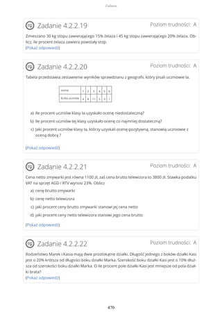 Poziom trudności: AZadanie 4.2.2.19
Zmieszano 30 kg stopu zawierającego 15% żelaza i 45 kg stopu zawierającego 20% żelaza. Ob-
licz, ile procent żelaza zawiera powstały stop.
(Pokaż odpowiedź)
Poziom trudności: AZadanie 4.2.2.20
Tabela przedstawia zestawienie wyników sprawdzianu z geografii, który pisali uczniowie Ia.
ocena 1 2 3 4 5 6
liczba uczniów 4 8 11 5 3 1
(Pokaż odpowiedź)
Poziom trudności: AZadanie 4.2.2.21
Cena netto zmywarki jest równa 1100 zł, zaś cena brutto telewizora to 3800 zł. Stawka podatku
VAT na sprzęt AGD i RTV wynosi 23%. Oblicz
(Pokaż odpowiedź)
Poziom trudności: AZadanie 4.2.2.22
Rodzeństwo Marek i Kasia mają dwie prostokątne działki. Długość jednego z boków działki Kasi
jest o 20% krótsza od długości boku działki Marka. Szerokość boku działki Kasi jest o 10% dłuż-
sza od szerokości boku działki Marka. O ile procent pole działki Kasi jest mniejsze od pola dział-
ki brata?
(Pokaż odpowiedź)
Ile procent uczniów klasy Ia uzyskało ocenę niedostateczną?a)
Ile procent uczniów tej klasy uzyskało ocenę co najmniej dostateczną?b)
Jaki procent uczniów klasy Ia, którzy uzyskali ocenę pozytywną, stanowią uczniowie z
oceną dobrą ?
c)
cenę brutto zmywarkia)
cenę netto telewizorab)
jaki procent ceny brutto zmywarki stanowi jej cena nettoc)
jaki procent ceny netto telewizora stanowi jego cena bruttod)
Zadania
470
 