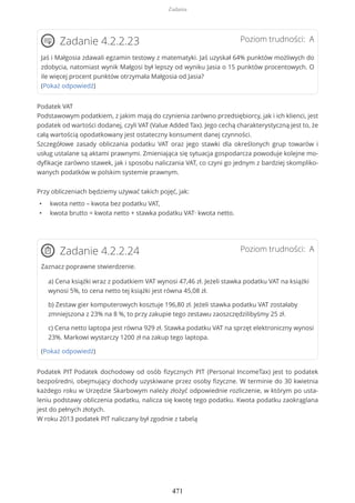 Poziom trudności: AZadanie 4.2.2.23
Jaś i Małgosia zdawali egzamin testowy z matematyki. Jaś uzyskał 64% punktów możliwych do
zdobycia, natomiast wynik Małgosi był lepszy od wyniku Jasia o 15 punktów procentowych. O
ile więcej procent punktów otrzymała Małgosia od Jasia?
(Pokaż odpowiedź)
Podatek VAT
Podstawowym podatkiem, z jakim mają do czynienia zarówno przedsiębiorcy, jak i ich klienci, jest
podatek od wartości dodanej, czyli VAT (Value Added Tax). Jego cechą charakterystyczną jest to, że
całą wartością opodatkowany jest ostateczny konsument danej czynności.
Szczegółowe zasady obliczania podatku VAT oraz jego stawki dla określonych grup towarów i
usług ustalane są aktami prawnymi. Zmieniająca się sytuacja gospodarcza powoduje kolejne mo-
dyfikacje zarówno stawek, jak i sposobu naliczania VAT, co czyni go jednym z bardziej skompliko-
wanych podatków w polskim systemie prawnym.
Przy obliczeniach będziemy używać takich pojęć, jak:
• kwota netto – kwota bez podatku VAT,
• kwota brutto = kwota netto + stawka podatku VAT∙ kwota netto.
Poziom trudności: AZadanie 4.2.2.24
Zaznacz poprawne stwierdzenie.
a) Cena książki wraz z podatkiem VAT wynosi 47,46 zł. Jeżeli stawka podatku VAT na książki
wynosi 5%, to cena netto tej książki jest równa 45,08 zł.
b) Zestaw gier komputerowych kosztuje 196,80 zł. Jeżeli stawka podatku VAT zostałaby
zmniejszona z 23% na 8 %, to przy zakupie tego zestawu zaoszczędzilibyśmy 25 zł.
c) Cena netto laptopa jest równa 929 zł. Stawka podatku VAT na sprzęt elektroniczny wynosi
23%. Markowi wystarczy 1200 zł na zakup tego laptopa.
(Pokaż odpowiedź)
Podatek PIT Podatek dochodowy od osób fizycznych PIT (Personal IncomeTax) jest to podatek
bezpośredni, obejmujący dochody uzyskiwane przez osoby fizyczne. W terminie do 30 kwietnia
każdego roku w Urzędzie Skarbowym należy złożyć odpowiednie rozliczenie, w którym po usta-
leniu podstawy obliczenia podatku, nalicza się kwotę tego podatku. Kwota podatku zaokrąglana
jest do pełnych złotych.
W roku 2013 podatek PIT naliczany był zgodnie z tabelą
Zadania
471
 