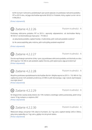 b) W rocznym rozliczeniu podatkowym pan Jacek wykazał, że podstawa naliczenia podatku
PIT w 2013 roku, od jego dochodów wynosiła 58 625 zł. Podatek, który zapłaci za ten rok to
9 996,48 zł.
(Pokaż odpowiedź)
Poziom trudności: AZadanie 4.2.2.26
Podstawy obliczenia podatku PIT w 2013 r. wynosiły odpowiednio: od dochodów Marty -
98 564 zł i od dochodów jej męża Jana – 79 366 zł.
(Pokaż odpowiedź)
Poziom trudności: AZadanie 4.2.2.27
Dorota wychowuje samotnie córkę i syna. Jej podstawa obliczania podatku od dochodu w roku
2013 wynosi 132 450 zł. Jaki podatek zapłaci Dorota, jeśli wykorzysta ulgę prorodzinną?
(Pokaż odpowiedź)
Poziom trudności: AZadanie 4.2.2.28
Wspólna podstawa opodatkowania dochodów dla Ani i Wojtka wynosi w 2013 r. 152 469 zł. Czy
zapłacony przez nich podatek przekroczy 23 000 zł, jeśli skorzystają z ulgi z tytułu wychowywa-
nia trójki dzieci?
(Pokaż odpowiedź)
Poziom trudności: AZadanie 4.2.2.29
Ile kilogramów czystej wody dolano do 15% roztworu wodnego saletry potasowej, jeżeli otrzy-
mano 10 kg roztworu o stężeniu 6%?
(Pokaż odpowiedź)
Poziom trudności: AZadanie 4.2.2.30
Właściciel sklepu otrzymał 15% rabat w hurtowni. Za 1 kg cukru zapłacił wtedy 3,40 zł. Oblicz,
jaką cenę zapłaciłby za 1 kg cukru, gdyby nie otrzymał rabatu.
(Pokaż odpowiedź)
Jaką kwotę podatku zapłacił każdy z małżonków, jeśli rozliczali podatek osobno?a)
Ile zaoszczędziliby jako rodzina, jeśli rozliczyliby podatek wspólnie?b)
Zadania
473
 