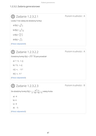 1.2.3.2. Zadania generatorowe
Poziom trudności: AZadanie 1.2.3.2.1
Liczba 7 nie należy do dziedziny funkcji
a) f(x) =
12
3x − 7
b) f(x) =
6
2x − 14
c) f(x) =
7x + 1
7x − 7
d) f(x) =
9
x + 7
(Pokaż odpowiedź)
Poziom trudności: AZadanie 1.2.3.2.2
Dziedziną funkcji f(x) = √15 − 3x jest przedział
a) ? −5, + ∞)
b) ? 5, + ∞)
c) (−∞, − 5 ?
d) (−∞, 5 ?
(Pokaż odpowiedź)
Poziom trudności: BZadanie 1.2.3.2.3
Do dziedziny funkcji f(x) =
4x
2
+ 5
(x − 4)(x + 9)(x + 5)
należy liczba
a) −4
b) 4
c) −9
d) − 5
(Pokaż odpowiedź)
Zadania generatorowe
47
 