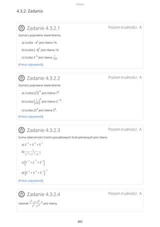 4.3.2. Zadania
Poziom trudności: AZadanie 4.3.2.1
Zaznacz poprawne stwierdzenia.
a) Liczba −4
2
jest równa 16.
b) Liczba (−4)
2
jest równa 16.
c) Liczba 3
−6
jest równa
1
729
.
(Pokaż odpowiedź)
Poziom trudności: AZadanie 4.3.2.2
Zaznacz poprawne stwierdzenie.
a) Liczba (√7)
12
jest równa 7
6
.
b) Liczba ( 1
256)
4
jest równa 2
−16
.
c) Liczba 25
6
jest równa 5
8
.
(Pokaż odpowiedź)
Poziom trudności: AZadanie 4.3.2.3
Suma odwrotności trzech początkowych liczb pierwszych jest równa
a) 2
−1
+ 3
−1
+ 5
−1
b)
1
2
−1
+ 3
−1
+ 5
−1
c)
(1
−1
+ 2
−1
+ 3
−1
)
d) (2
−1
+ 3
−1
+ 5
−1
)
−1
(Pokaż odpowiedź)
Poziom trudności: AZadanie 4.3.2.4
Ułamek
3
5
∙ 2 + 3
6
∙ 4
3
7
∙ 3
−2
jest równy
Zadania
482
 