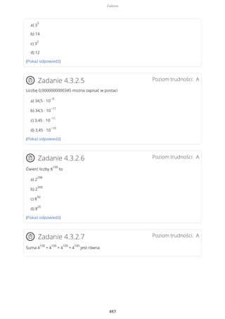 a) 3
5
b) 14
c) 3
2
d) 12
(Pokaż odpowiedź)
Poziom trudności: AZadanie 4.3.2.5
Liczbę 0,0000000000345 można zapisać w postaci
a) 34,5 · 10
−9
b) 34,5 · 10
−11
c) 3,45 · 10
−11
d) 3,45 · 10
−10
(Pokaż odpowiedź)
Poziom trudności: AZadanie 4.3.2.6
Ćwierć liczby 8
100
to
a) 2
298
b) 2
300
c) 8
50
d) 8
25
(Pokaż odpowiedź)
Poziom trudności: AZadanie 4.3.2.7
Suma 4
100
+ 4
100
+ 4
100
+ 4
100
jest równa
Zadania
483
 