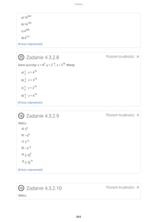 a) 16
400
b) 16
100
c) 4
400
d) 4
101
(Pokaż odpowiedź)
Poziom trudności: AZadanie 4.3.2.8
Dane są liczby: x = 8
5
, y = 2
−3
, z = 3
18
. Wtedy
a)
x
y
· z = 4
18
b)
x
y
· z = 3
18
c)
x
y
· z = 2
18
d)
x
y
· z = 6
18
(Pokaż odpowiedź)
Poziom trudności: AZadanie 4.3.2.9
Oblicz.
(Pokaż odpowiedź)
Poziom trudności: AZadanie 4.3.2.10
Oblicz.
5
6a)
−5
6b)
5
−6c)
−5
−6d)
(−5)
6e)
(−5)
−6f)
Zadania
484
 