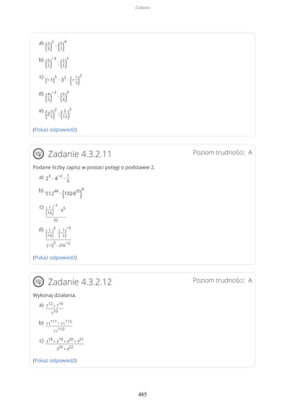 (Pokaż odpowiedź)
Poziom trudności: AZadanie 4.3.2.11
Podane liczby zapisz w postaci potęgi o podstawie 2.
(Pokaż odpowiedź)
Poziom trudności: AZadanie 4.3.2.12
Wykonaj działania.
(Pokaż odpowiedź)
(2
3)
2
∙ (3
2)
4a)
(5
2)
−3
: (2
5)
5b)
(−1)
5
∙ 3
2
∙ (−
1
3)
2c)
(4
5)
−3
∙ (5
4)
3d)
(2
2
5)
2
: ( 5
12)
3e)
2
3
∙ 4
−2
∙
1
8
a)
512
46
∙ (1024
20
)
8b)
(1
16)
−1
∙ 8
5
32
c)
(1
16)
3
∙
(−
1
2)
−5
(−2)
5
∙ 256
−2
d)
7
12
+ 7
14
7
10
a)
11
111
− 11
113
11
110
b)
3
18
+ 3
19
+ 3
20
+ 3
21
3
20
+ 3
22
c)
Zadania
485
 