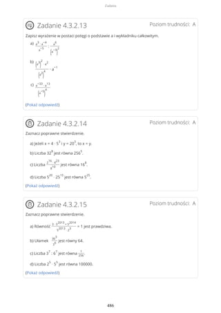 Poziom trudności: AZadanie 4.3.2.13
Zapisz wyrażenie w postaci potęgi o podstawie a i wykładniku całkowitym.
(Pokaż odpowiedź)
Poziom trudności: AZadanie 4.3.2.14
Zaznacz poprawne stwierdzenie.
a) Jeżeli x = 4 · 5
3
i y = 20
3
, to x = y.
b) Liczba 32
8
jest równa 256
5
.
c) Liczba
2
16
· 4
23
8
10
jest równa 16
8
.
d) Liczba 5
20
· 25
15
jest równa 5
25
.
(Pokaż odpowiedź)
Poziom trudności: AZadanie 4.3.2.15
Zaznacz poprawne stwierdzenie.
a) Równość
3 · 5
2013
+ 5
2014
5
2013
· 2
3
= 1 jest prawdziwa.
b) Ułamek
36
3
3
6
jest równy 64.
c) Liczba 3
7
: 6
7
jest równa
1
256
.
d) Liczba 2
5
· 5
5
jest równa 100000.
(Pokaż odpowiedź)
a
3
∙ a
−4
a
−5
:
a
6
(a
−3
)
2
a)
(a
3
)
2
∙ a
2
(a
2
)
4
∙ a
−1
b)
a
−33
∙ a
13
(a
−5
)
4
c)
Zadania
486
 