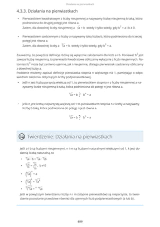 4.3.3. Działania na pierwiastkach
• Pierwiastkiem kwadratowym z liczby nieujemnej a nazywamy liczbę nieujemną b taką, która
podniesiona do drugiej potęgi jest równa a.
Zatem, dla dowolnej liczby nieujemnej a √a = b wtedy i tylko wtedy, gdy b
2
= a i b ≥ 0.
• Pierwiastkiem sześciennym z liczby a nazywamy taką liczbę b, która podniesiona do trzeciej
potęgi jest równa a.
Zatem, dla dowolnej liczby a
3
√a = b wtedy i tylko wtedy, gdy b
3
= a.
Zauważmy, że powyższe definicje różnią się wyłącznie założeniami dla liczb a i b. Ponieważ b
2
jest
zawsze liczbą nieujemną, to pierwiastki kwadratowe obliczamy wyłącznie z liczb nieujemnych. Na-
tomiast b
3
może być zarówno ujemne, jak i nieujemne, dlatego pierwiastek sześcienny obliczamy
z dowolnej liczby a.
Podobnie możemy zapisać definicje pierwiastka stopnia n większego niż 1, pamiętając o odpo-
wiednim założeniu dotyczącym liczby podpierwiastkowej.
• Jeśli n jest liczbą parzystą większą od 1, to pierwiastkiem stopnia n z liczby nieujemnej a na-
zywamy liczbę nieujemną b taką, która podniesiona do potęgi n jest równa a.
n
√a = b ? b
n
= a
• Jeśli n jest liczbą nieparzystą większą od 1 to pierwiastkiem stopnia n z liczby a nazywamy
liczbę b taką, która podniesiona do potęgi n jest równa a.
n
√a = b ? b
n
= a
Twierdzenie: Działania na pierwiastkach
Jeśli a i b są liczbami nieujemnymi, n i m są liczbami naturalnymi większymi od 1, k jest do-
datnią liczbą naturalną, to
•
n
√a ∙ b =
n
√a ∙
n
√b
•
n
√
a
b
=
n
√a
n
√b
, b ≠ 0
• (n
√a)
n
= a
• (n
√a)
k
=
n
√a
k
•
n
√m
√a =
n ∙ m
√a
Jeśli w powyższym twierdzeniu liczby n i m (stopnie pierwiastków) są nieparzyste, to twier-
dzenie pozostanie prawdziwe również dla ujemnych liczb podpierwiastkowych (a lub b) .
Działania na pierwiastkach
489
 