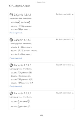 4.3.4. Zadania. Część I
Poziom trudności: AZadanie 4.3.4.1
Zaznacz poprawne stwierdzenie.
a) Liczba√4
16
25
jest równa 2
4
5
.
b) Liczba −
3
√−512 jest ujemna.
c) Liczba √289 jest równa 17.
(Pokaż odpowiedź)
Poziom trudności: AZadanie 4.3.4.2
Zaznacz poprawne stwierdzenie.
a) Liczba √2 · √32 jest równa 8.
b) Liczba
3
√36 ·
3
√6 jest liczbą całkowitą.
c) Liczba √7 : √28 jest równa
1
4
.
(Pokaż odpowiedź)
Poziom trudności: AZadanie 4.3.4.3
Zaznacz poprawne stwierdzenie.
a) Liczba 2
3
√21 jest równa
3
√42.
b) Liczba 3√5 jest równa √45.
c) Liczba
3
√261 jest równa 3
3
√29.
d) Liczba √1575 jest równa 15√7.
(Pokaż odpowiedź)
Poziom trudności: AZadanie 4.3.4.4
Zaznacz poprawne stwierdzenie.
a) Liczba
3
3
√5
jest równa
3
3
√5
5
.
b) Liczba
3
4√2
jest równa
3
8√2.
Zadania. Część I
490
 