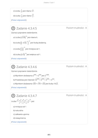 c) Liczba
7
√7
jest równa √7.
d) Liczba
1
√3
jest równa
√3
3
.
(Pokaż odpowiedź)
Poziom trudności: AZadanie 4.3.4.5
Zaznacz poprawne stwierdzenie.
a) Liczba (√√√6)
12
jest równa 6.
b) Liczba ((−2√5)
−1
)
−2
jest liczbą dodatnią.
c) Liczba (5
√2)
−3
jest mniejsza od 1.
d) Liczba (2√3)
−4
jest większa od 1.
(Pokaż odpowiedź)
Poziom trudności: AZadanie 4.3.4.6
Zaznacz poprawne stwierdzenie.
a) Wynikiem dodawania 2
999
+ 2
999
jest 2
1000
.
b) Prawdziwa jest równość √3
555
+ 3
555
+ 3
555
= 3
555
.
c) Wynikiem dodawania √50 + √18 + √32 jest liczba 10√2.
(Pokaż odpowiedź)
Poziom trudności: AZadanie 4.3.4.7
Liczba
2
0
+ 2
3
∙ 2
4
+ 2
−1
: 2
−3
2
−1
+ 2
−2
+ 2
−3
jest
a) mniejsza od 1
b) naturalna
c) całkowita ujemna
d) niewymierna
(Pokaż odpowiedź)
Zadania. Część I
491
 