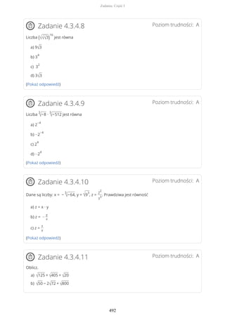 Poziom trudności: AZadanie 4.3.4.8
Liczba (√√√3)
16
jest równa
a) 9√3
b) 3
4
c) 3
2
d) 3√3
(Pokaż odpowiedź)
Poziom trudności: AZadanie 4.3.4.9
Liczba
3
√−8 ∙
3
√−512 jest równa
a) 2
−4
b) −2
−4
c) 2
4
d) −2
4
(Pokaż odpowiedź)
Poziom trudności: AZadanie 4.3.4.10
Dane są liczby: x = −
3
√−64, y = √9
3
, z =
2
2
3
3
. Prawdziwa jest równość
a) z = x · y
b) z = −
y
x
c) z =
x
y
(Pokaż odpowiedź)
Poziom trudności: AZadanie 4.3.4.11
Oblicz.
√125 + √405 + √20a)
√50 − 2√72 + √800b)
Zadania. Część I
492
 