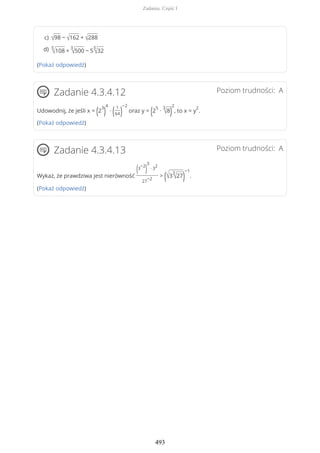 (Pokaż odpowiedź)
Poziom trudności: AZadanie 4.3.4.12
Udowodnij, że jeśli x = (2
3
)
4
∙ ( 1
64)
−2
oraz y = (2
5
∙
3
√8)
2
, to x = y
2
.
(Pokaż odpowiedź)
Poziom trudności: AZadanie 4.3.4.13
Wykaż, że prawdziwa jest nierówność
(3
−2
)
3
∙ 3
2
27
−2
> (√3
3
√27)
−1
.
(Pokaż odpowiedź)
√98 − √162 + √288c)
3
√108 +
3
√500 − 5
3
√32d)
Zadania. Część I
493
 
