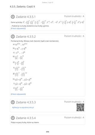 4.3.5. Zadania. Część II
Poziom trudności: AZadanie 4.3.5.1
Dane są liczby: 3
5
, −(1
3)
3
, (1
2)
−2
, (−
1
2)
−2
, − (1
2)
−2
, 2
−4
, −2
4
, −3
5
, 3
−5
, (−
1
3)
3
, (−2)
4
, (−
1
3)
−3
, 2
4
, (−3)
5
. Podziel je na liczby dodatnie oraz liczby ujemne.
(Pokaż odpowiedź)
Poziom trudności: AZadanie 4.3.5.2
Porównaj liczby. Wstaw znak równości bądź znak nierówności.
(Pokaż odpowiedź)
Poziom trudności: AZadanie 4.3.5.3
Aplikacja na epodreczniki.pl
Poziom trudności: AZadanie 4.3.5.4
Połącz w pary liczby, które są równe.
53
2010
… 53
2014a)
(−3)
76
… (−3)
80b)
−3
76
… − 3
80c)
(1
4)
5
… (1
4)
10d)
(−
2
3)
8
… (2
3)
8e)
(√2
2 )
10
… (√2
2 )
15f)
(√2
2 )
−7
… (√2
2 )
−10g)
(√2 + 2)
20
… (√2 + 2)
60h)
(√2 − 2)
20
… (√2 − 2)
60i)
(6
7)
4
… (7
6)
−4j)
Zadania. Część II
494
 