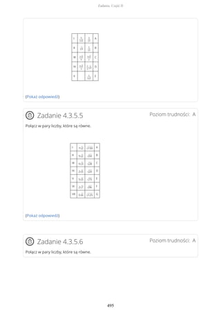 I 9
2√3
3
√3
A
II
√3
5
√3
B
III 2√3
9
3√3
2
C
IV 5√3
3
2
3√3 D
V 2
3√3
E
(Pokaż odpowiedź)
Poziom trudności: AZadanie 4.3.5.5
Połącz w pary liczby, które są równe.
I 7√2 √150 A
II 5√2 √50 B
III 5√3 √28 C
IV 2√5 √20 D
V 5√5 √75 E
VI 2√7 √96 F
VII 5√6 √125 G
(Pokaż odpowiedź)
Poziom trudności: AZadanie 4.3.5.6
Połącz w pary liczby, które są równe.
Zadania. Część II
495
 