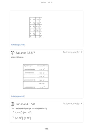 I 2
3
√4
4
√32 A
II 4
3
√2
3
√32 B
III 2
4
√2
3
√128 C
IV 4
4
√2
4
√162 D
V 3
4
√2 E
VI F
(Pokaż odpowiedź)
Poziom trudności: AZadanie 4.3.5.7
Uzupełnij tabelę.
Zapis dziesiętny Notacja wykładnicza
1350000000000000 1,35 ∙ 10
15
13500000000000 1,35 ∙ 10
…
1,36 ∙ 10
14
0,0000000000000135 1,35 ∙ 10
…
1,35 ∙ 10
−12
0,00000000000136 … ∙ 10
−12
(Pokaż odpowiedź)
Poziom trudności: AZadanie 4.3.5.8
Oblicz. Odpowiedź podaj w notacji wykładniczej.
(5,3 ∙ 10
9
)∙ (1,4 ∙ 10
12
)a)
(6,4 ∙ 10
23
)∙ (2 ∙ 10
18
)b)
Zadania. Część II
496
 