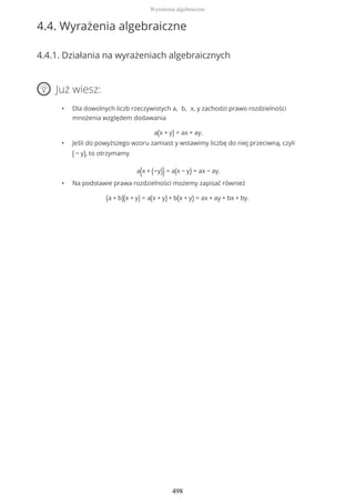 4.4. Wyrażenia algebraiczne
4.4.1. Działania na wyrażeniach algebraicznych
Już wiesz:
• Dla dowolnych liczb rzeczywistych a, b, x, y zachodzi prawo rozdzielności
mnożenia względem dodawania
a(x + y) = ax + ay.
• Jeśli do powyższego wzoru zamiast y wstawimy liczbę do niej przeciwną, czyli
( − y), to otrzymamy
a(x + (−y)) = a(x − y) = ax − ay.
• Na podstawie prawa rozdzielności możemy zapisać również
(a + b)(x + y) = a(x + y) + b(x + y) = ax + ay + bx + by.
Wyrażenia algebraiczne
498
 
