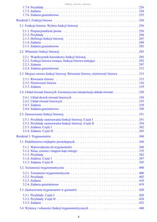 1.7.4. Przykłady . . . . . . . . . . . . . . . . . . . . . . . . . . . . . . . . . . . . . . . . 226
1.7.5. Zadania . . . . . . . . . . . . . . . . . . . . . . . . . . . . . . . . . . . . . . . . . 230
1.7.6. Zadania generatorowe . . . . . . . . . . . . . . . . . . . . . . . . . . . . . . . . . 255
Rozdział 2. Funkcja liniowa . . . . . . . . . . . . . . . . . . . . . . . . . . . . . . . . . . . . 256
2.1. Funkcja liniowa. Wykres funkcji liniowej . . . . . . . . . . . . . . . . . . . . . . . . . 256
2.1.1. Proporcjonalność prosta . . . . . . . . . . . . . . . . . . . . . . . . . . . . . . . . 256
2.1.2. Przykłady . . . . . . . . . . . . . . . . . . . . . . . . . . . . . . . . . . . . . . . . 260
2.1.3. Definicja funkcji liniowej . . . . . . . . . . . . . . . . . . . . . . . . . . . . . . . 267
2.1.4. Zadania . . . . . . . . . . . . . . . . . . . . . . . . . . . . . . . . . . . . . . . . . 268
2.1.5. Zadania generatorowe . . . . . . . . . . . . . . . . . . . . . . . . . . . . . . . . . 282
2.2. Własności funkcji liniowej . . . . . . . . . . . . . . . . . . . . . . . . . . . . . . . . . 283
2.2.1. Współczynnik kierunkowy funkcji liniowej . . . . . . . . . . . . . . . . . . . . . . 283
2.2.2. Funkcja liniowa rosnąca, funkcja liniowa malejąca . . . . . . . . . . . . . . . . . . 292
2.2.3. Zadania . . . . . . . . . . . . . . . . . . . . . . . . . . . . . . . . . . . . . . . . . 297
2.2.4. Zadania generatorowe . . . . . . . . . . . . . . . . . . . . . . . . . . . . . . . . . 312
2.3. Miejsce zerowe funkcji liniowej. Równanie liniowe, nierówność liniowa . . . . . . . . . 313
2.3.1. Równanie liniowe . . . . . . . . . . . . . . . . . . . . . . . . . . . . . . . . . . . 313
2.3.2. Nierówność liniowa . . . . . . . . . . . . . . . . . . . . . . . . . . . . . . . . . . 316
2.3.3. Zadania . . . . . . . . . . . . . . . . . . . . . . . . . . . . . . . . . . . . . . . . . 319
2.4. Układ równań liniowych. Geometryczna interpretacja układu równań . . . . . . . . . . . 328
2.4.1. Układ dwóch równań liniowych . . . . . . . . . . . . . . . . . . . . . . . . . . . . 328
2.4.2. Układ równań liniowych . . . . . . . . . . . . . . . . . . . . . . . . . . . . . . . . 335
2.4.3. Zadania . . . . . . . . . . . . . . . . . . . . . . . . . . . . . . . . . . . . . . . . . 338
2.4.4. Zadania generatorowe . . . . . . . . . . . . . . . . . . . . . . . . . . . . . . . . . 350
2.5. Zastosowanie funkcji liniowej . . . . . . . . . . . . . . . . . . . . . . . . . . . . . . . 351
2.5.1. Przykłady zastosowania funkcji liniowej. Część I . . . . . . . . . . . . . . . . . . . 351
2.5.2. Przykłady zastosowania funkcji liniowej. Część II . . . . . . . . . . . . . . . . . . 354
2.5.3. Zadania. Część I . . . . . . . . . . . . . . . . . . . . . . . . . . . . . . . . . . . . 362
2.5.4. Zadania. Część II . . . . . . . . . . . . . . . . . . . . . . . . . . . . . . . . . . . . 365
Rozdział 3. Trygonometria . . . . . . . . . . . . . . . . . . . . . . . . . . . . . . . . . . . . . 368
3.1. Podobieństwo trójkątów prostokątnych . . . . . . . . . . . . . . . . . . . . . . . . . . . 368
3.1.1. Wprowadzenie do trygonometrii . . . . . . . . . . . . . . . . . . . . . . . . . . . . 368
3.1.2. Sinus, cosinus i tangens kąta ostrego . . . . . . . . . . . . . . . . . . . . . . . . . . 375
3.1.3. Przykłady . . . . . . . . . . . . . . . . . . . . . . . . . . . . . . . . . . . . . . . . 382
3.1.4. Zadania. Część I . . . . . . . . . . . . . . . . . . . . . . . . . . . . . . . . . . . . 387
3.1.5. Zadania. Część II . . . . . . . . . . . . . . . . . . . . . . . . . . . . . . . . . . . . 393
3.2. Tożsamości trygonometryczne . . . . . . . . . . . . . . . . . . . . . . . . . . . . . . . 400
3.2.1. Tożsamości trygonometryczne . . . . . . . . . . . . . . . . . . . . . . . . . . . . . 400
3.2.2. Przykłady . . . . . . . . . . . . . . . . . . . . . . . . . . . . . . . . . . . . . . . . 402
3.2.3. Zadania . . . . . . . . . . . . . . . . . . . . . . . . . . . . . . . . . . . . . . . . . 410
3.2.4. Zadania generatorowe . . . . . . . . . . . . . . . . . . . . . . . . . . . . . . . . . 419
3.3. Zastosowanie trygonometrii w geometrii . . . . . . . . . . . . . . . . . . . . . . . . . . 420
3.3.1. Przykłady. Część I . . . . . . . . . . . . . . . . . . . . . . . . . . . . . . . . . . . 420
3.3.2. Przykłady. Część II . . . . . . . . . . . . . . . . . . . . . . . . . . . . . . . . . . . 428
3.3.3. Zadania . . . . . . . . . . . . . . . . . . . . . . . . . . . . . . . . . . . . . . . . . 432
3.4. Wykresy i własności funkcji trygonometrycznych . . . . . . . . . . . . . . . . . . . . . 440
Odkryj, zrozum, zastosuj...
4
 