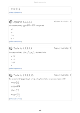 d) f(x) =
2x − 15
3x + 18
(Pokaż odpowiedź)
Poziom trudności: BZadanie 1.2.3.2.8
Do dziedziny funkcji f(x) = √9 − x + √x − 6 należy liczba
a) 5
b) 7
c) 10
d) 11
(Pokaż odpowiedź)
Poziom trudności: BZadanie 1.2.3.2.9
Do dziedziny funkcji f(x) =
1
14x − 14
+
2
x + 14
nie należy liczba
a) −14
b) −13
c) −12
d) 1
(Pokaż odpowiedź)
Poziom trudności: BZadanie 1.2.3.2.10
Do dziedziny której z poniższych funkcji, należy każda liczba rzeczywista większa od 9?
a) f(x) =
3x − 9
√x − 8
b) f(x) = √9 − x
c) f(x) =
2x + 9
x − 10
d) f(x) =
x
2
+ 9x
x
2
− 64
(Pokaż odpowiedź)
Zadania generatorowe
49
 