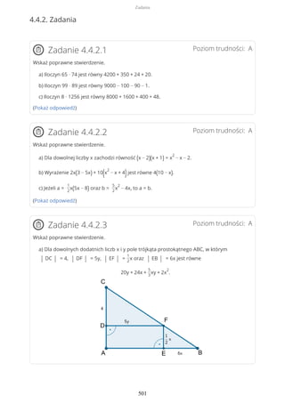 4.4.2. Zadania
Poziom trudności: AZadanie 4.4.2.1
Wskaż poprawne stwierdzenie.
a) Iloczyn 65 · 74 jest równy 4200 + 350 + 24 + 20.
b) Iloczyn 99 · 89 jest równy 9000 − 100 − 90 − 1.
c) Iloczyn 8 · 1256 jest równy 8000 + 1600 + 400 + 48.
(Pokaż odpowiedź)
Poziom trudności: AZadanie 4.4.2.2
Wskaż poprawne stwierdzenie.
a) Dla dowolnej liczby x zachodzi równość (x − 2)(x + 1) = x
2
− x − 2.
b) Wyrażenie 2x(3 − 5x) + 10(x
2
− x + 4)jest równe 4(10 − x).
c) Jeżeli a =
1
2
x(5x − 8) oraz b =
5
2
x
2
− 4x, to a = b.
(Pokaż odpowiedź)
Poziom trudności: AZadanie 4.4.2.3
Wskaż poprawne stwierdzenie.
a) Dla dowolnych dodatnich liczb x i y pole trójkąta prostokątnego ABC, w którym
| DC | = 4, | DF | = 5y, | EF | =
1
2
x oraz | EB | = 6x jest równe
20y + 24x +
5
3
xy + 2x
2
.
Zadania
501
 