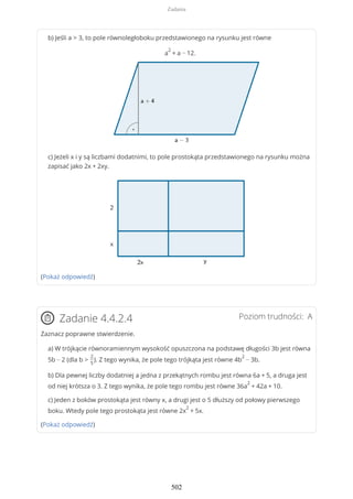 b) Jeśli a > 3, to pole równoległoboku przedstawionego na rysunku jest równe
a
2
+ a − 12.
c) Jeżeli x i y są liczbami dodatnimi, to pole prostokąta przedstawionego na rysunku można
zapisać jako 2x + 2xy.
(Pokaż odpowiedź)
Poziom trudności: AZadanie 4.4.2.4
Zaznacz poprawne stwierdzenie.
a) W trójkącie równoramiennym wysokość opuszczona na podstawę długości 3b jest równa
5b − 2 (dla b >
2
5
). Z tego wynika, że pole tego trójkąta jest równe 4b
2
− 3b.
b) Dla pewnej liczby dodatniej a jedna z przekątnych rombu jest równa 6a + 5, a druga jest
od niej krótsza o 3. Z tego wynika, że pole tego rombu jest równe 36a
2
+ 42a + 10.
c) Jeden z boków prostokąta jest równy x, a drugi jest o 5 dłuższy od połowy pierwszego
boku. Wtedy pole tego prostokąta jest równe 2x
2
+ 5x.
(Pokaż odpowiedź)
Zadania
502
 