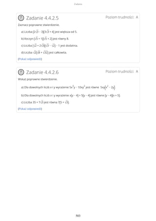 Poziom trudności: AZadanie 4.4.2.5
Zaznacz poprawne stwierdzenie.
a) Liczba (2√3 − 3)(3√3 + 4) jest większa od 5.
b) Iloczyn (√5 + 1)(√5 + 2) jest równy 8.
c) Liczba (√2 + 2√3)(√3 − √2) − 1 jest dodatnia.
d) Liczba √2(√8 + √32) jest całkowita.
(Pokaż odpowiedź)
Poziom trudności: AZadanie 4.4.2.6
Wskaż poprawne stwierdzenie.
a) Dla dowolnych liczb x i y wyrażenie 5x
3
y − 10xy
2
jest równe 5xy(x
2
− 2y).
b) Dla dowolnych liczb x i y wyrażenie x(y − 4) + 5(y − 4) jest równe (y − 4)(x + 5).
c) Liczba 35 + 7√3 jest równa 7(5 + √3).
(Pokaż odpowiedź)
Zadania
503
 