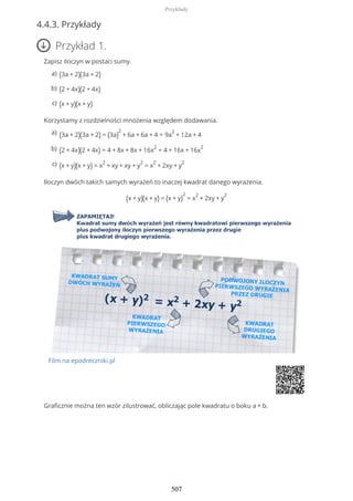 4.4.3. Przykłady
Przykład 1.
Zapisz iloczyn w postaci sumy.
Korzystamy z rozdzielności mnożenia względem dodawania.
Iloczyn dwóch takich samych wyrażeń to inaczej kwadrat danego wyrażenia.
(x + y)(x + y) = (x + y)
2
= x
2
+ 2xy + y
2
Film na epodreczniki.pl
Graficznie można ten wzór zilustrować, obliczając pole kwadratu o boku a + b.
(3a + 2)(3a + 2)a)
(2 + 4x)(2 + 4x)b)
(x + y)(x + y)c)
(3a + 2)(3a + 2) = (3a)
2
+ 6a + 6a + 4 = 9a
2
+ 12a + 4a)
(2 + 4x)(2 + 4x) = 4 + 8x + 8x + 16x
2
= 4 + 16x + 16x
2b)
(x + y)(x + y) = x
2
+ xy + xy + y
2
= x
2
+ 2xy + y
2c)
Przykłady
507
 