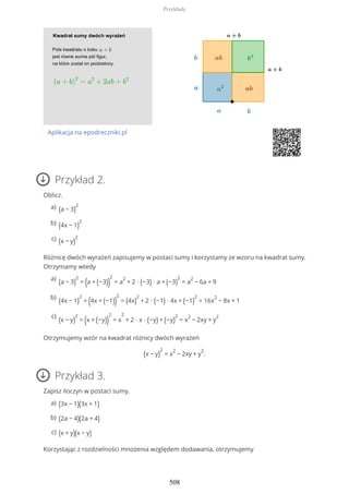 Aplikacja na epodreczniki.pl
Przykład 2.
Oblicz.
Różnicę dwóch wyrażeń zapisujemy w postaci sumy i korzystamy ze wzoru na kwadrat sumy.
Otrzymamy wtedy
Otrzymujemy wzór na kwadrat różnicy dwóch wyrażeń
(x − y)
2
= x
2
− 2xy + y
2
.
Przykład 3.
Zapisz iloczyn w postaci sumy.
Korzystając z rozdzielności mnożenia względem dodawania, otrzymujemy
(a − 3)
2a)
(4x − 1)
2b)
(x − y)
2c)
(a − 3)
2
= (a + (−3))
2
= a
2
+ 2 ∙ (−3) ∙ a + (−3)
2
= a
2
− 6a + 9
a)
(4x − 1)
2
= (4x + (−1))
2
= (4x)
2
+ 2 ∙ (−1) ∙ 4x + (−1)
2
= 16x
2
− 8x + 1
b)
(x − y)
2
= (x + (−y))
2
= x
2
+ 2 ∙ x ∙ (−y) + (−y)
2
= x
2
− 2xy + y
2c)
(3x − 1)(3x + 1)a)
(2a − 4)(2a + 4)b)
(x + y)(x − y)c)
Przykłady
508
 