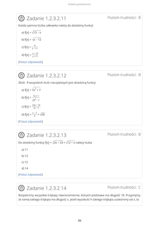 Poziom trudności: BZadanie 1.2.3.2.11
Każda ujemna liczba całkowita należy do dziedziny funkcji
a) f(x) = √13 − x
b) f(x) = √x − 12
c) f(x) =
4
x − 11
d) f(x) =
x − 12
x + 11
(Pokaż odpowiedź)
Poziom trudności: BZadanie 1.2.3.2.12
Zbiór R wszystkich liczb rzeczywistych jest dziedziną funkcji
a) f(x) = √x
2
+ 7
b) f(x) =
7x + 1
28
2
− 7
c) f(x) =
14x − 14
7x − 7
d) f(x) =
x − 7
9
+ √50
(Pokaż odpowiedź)
Poziom trudności: BZadanie 1.2.3.2.13
Do dziedziny funkcji f(x) = √3x − 33 + √12 − x należy liczba
a) 11
b) 12
c) 13
d) 14
(Pokaż odpowiedź)
Poziom trudności: CZadanie 1.2.3.2.14
Rozpatrzmy wszystkie trójkąty równoramienne, których podstawa ma długość 18. Przyjmijmy,
że ramię takiego trójkąta ma długość x. Jeżeli wysokość h takiego trójkąta uzależnimy od x, to
Zadania generatorowe
50
 