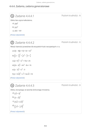 4.4.4. Zadania, zadania generatorowe
Poziom trudności: AZadanie 4.4.4.1
Oblicz bez użycia kalkulatora.
(Pokaż odpowiedź)
Poziom trudności: AZadanie 4.4.4.2
Wskaż równości prawdziwe dla wszystkich liczb rzeczywistych x i a.
a) 2(x − 4)(x + 4) + 32 = 2x
2
b) (1
2
x −
3
2)
2
=
1
4
x
2
−
3
2
x +
9
4
c) (a + 5)
2
= a
2
+ 10a + 25
d) (2x − 4)
2
= 4x
2
− 8x + 16
e) (x − 3)
2
= x
2
− 9
f) (x + 3√2)
2
= x
2
+ 6x√2 + 18
(Pokaż odpowiedź)
Poziom trudności: AZadanie 4.4.4.3
Oblicz, korzystając ze wzorów skróconego mnożenia.
(Pokaż odpowiedź)
209
2a)
297
2b)
203 ∙ 197c)
(√2 + 3)
2a)
(3 − √5)
2b)
(3√2 + 2√3)
2c)
(1
2√2 −
1
3√3)
2d)
Zadania, zadania generatorowe
511
 