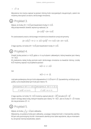 • x
2
+ 4
Wyrażenia nie można zapisać w postaci różnicy liczb rzeczywistych nieujemnych, zatem nie
możemy skorzystać ze wzoru skróconego mnożenia.
Przykład 3.
Wykaż, że liczba 29 + 12√5 jest kwadratem liczby 3 + 2√5.
Aby przeprowadzić dowód, wystarczy wykazać, że
(3 + 2√5)
2
= 29 + 12√5.
Po zastosowaniu wzoru skróconego mnożenia (na kwadrat sumy) otrzymamy
(3 + 2√5.)
2
= 9 + 2 ∙ 3 ∙ 2√5 + (2√5)
2
= 9 + 12√5 + 20 = 29 + 12√5.
Z tego wynika, że liczba 29 + 12√5 jest kwadratem liczby 3 + 2√5.
Przykład 4.
Znajdź liczbę postaci a + b√3, gdzie a i b są liczbami całkowitymi, której kwadrat jest równy
19 − 8√3.
W znalezieniu takiej liczby pomoże wzór skróconego mnożenia na kwadrat różnicy. Liczbę
8√3 możemy zapisać na przykład w postaci
8√3 = 2 ∙ 2 ∙ 2√3
lub
8√3 = 2 ∙ 4 ∙ √3,
czyli jako podwojony iloczyn liczb odpowiednio 2 i 2√3 lub 4 i √3. Sprawdzimy, w którym przy-
padku suma kwadratów tych liczb jest równa 19.
jeśli przyjmiemy, że 8√3 = 2 ∙ 2 ∙ 2√3, to jeśli przyjmiemy, że 8√3 = 2 ∙ 4 ∙ √3, to
2
2
+ (2√3)
2
= 4 + 12 ≠ 19 4
2
+ (√3)
2
= 16 + 3 = 19
Z tego wynika, że liczbę 19 − 8√3 możemy zapisać jako (4 − √3)
2
lub jako (√3 − 4)
2
.
Zatem istnieją dwie liczby, których kwadrat jest równy 19 − 8√3 . Jest to liczba 4 − √3 i liczba
do niej przeciwna √3 − 4.
Przykład 5.
Wykaż, że liczba
2
2 + √2
+ √2 jest całkowita.
Wykażemy, że podana liczba jest całkowita, usuwając niewymierność z mianownika ułamka.
W tym celu pomnożymy licznik i mianownik ułamka przez takie wyrażenie, aby w mianowni-
ku otrzymać różnicę kwadratów. Zatem
Zadania, zadania generatorowe
513
 