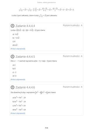 2
2 + √2
+ √2 =
2
2 + √2
∙
2 − √2
2 − √2
+ √2 =
2(2 − √2)
4 − 2
+ √2 =
2(2 − √2)
2
+ √2 = 2 − √2 + √2 = 2.
Liczba 2 jest całkowita, zatem liczba
2
2 + √2
+ √2 jest całkowita.
Poziom trudności: AZadanie 4.4.4.4
Liczba √2(5√2 − 6) + 3(4 − 2√2) − 22 jest równa
a) −6√2
b) −12√2
c) 0
d) 6√2
(Pokaż odpowiedź)
Poziom trudności: AZadanie 4.4.4.5
Dla a = − 1 wartość wyrażenia a(3a − 1) + 2a(a − 3) jest równa
a) 2
b) 0
c) −2
d) 12
(Pokaż odpowiedź)
Poziom trudności: AZadanie 4.4.4.6
Dla dowolnej liczby x wyrażenie (3x
2
− 4)(2x
2
+ 6)jest równe
a) 6x
4
+ 10x
2
− 24
b) 6x
4
− 10x
2
− 24
c) 6x
4
+ 10x
2
+ 24
d) 6x
4
− 10x
2
+ 24
(Pokaż odpowiedź)
Zadania, zadania generatorowe
514
 