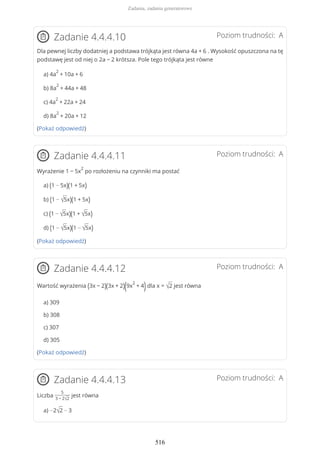 Poziom trudności: AZadanie 4.4.4.10
Dla pewnej liczby dodatniej a podstawa trójkąta jest równa 4a + 6 . Wysokość opuszczona na tę
podstawę jest od niej o 2a − 2 krótsza. Pole tego trójkąta jest równe
a) 4a
2
+ 10a + 6
b) 8a
2
+ 44a + 48
c) 4a
2
+ 22a + 24
d) 8a
2
+ 20a + 12
(Pokaż odpowiedź)
Poziom trudności: AZadanie 4.4.4.11
Wyrażenie 1 − 5x
2
po rozłożeniu na czynniki ma postać
a) (1 − 5x)(1 + 5x)
b) (1 − √5x)(1 + 5x)
c) (1 − √5x)(1 + √5x)
d) (1 − √5x)(1 − √5x)
(Pokaż odpowiedź)
Poziom trudności: AZadanie 4.4.4.12
Wartość wyrażenia (3x − 2)(3x + 2)(9x
2
+ 4)dla x = √2 jest równa
a) 309
b) 308
c) 307
d) 305
(Pokaż odpowiedź)
Poziom trudności: AZadanie 4.4.4.13
Liczba
5
3 − 2√2
jest równa
a) −2√2 − 3
Zadania, zadania generatorowe
516
 