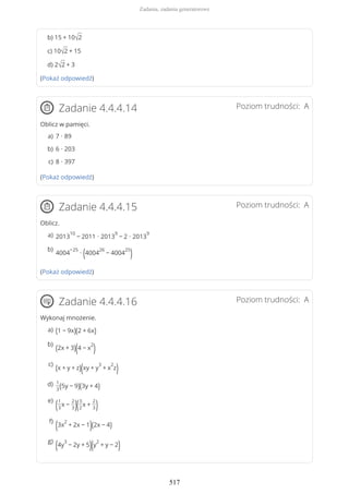 b) 15 + 10√2
c) 10√2 + 15
d) 2√2 + 3
(Pokaż odpowiedź)
Poziom trudności: AZadanie 4.4.4.14
Oblicz w pamięci.
(Pokaż odpowiedź)
Poziom trudności: AZadanie 4.4.4.15
Oblicz.
(Pokaż odpowiedź)
Poziom trudności: AZadanie 4.4.4.16
Wykonaj mnożenie.
7 ∙ 89a)
6 ∙ 203b)
8 ∙ 397c)
2013
10
− 2011 ∙ 2013
9
− 2 ∙ 2013
9a)
4004
−25
∙ (4004
26
− 4004
25
)b)
(1 − 9x)(2 + 6x)a)
(2x + 3)(4 − x
2
)b)
(x + y + z)(xy + y
3
+ x
2
z)c)
1
3(5y − 9)(3y + 4)d)
(1
3
x −
2
3)(3
2
x +
2
3)
e)
(3x
2
+ 2x − 1)(2x − 4)
f)
(4y
3
− 2y + 5)(y
2
+ y − 2)g)
Zadania, zadania generatorowe
517
 
