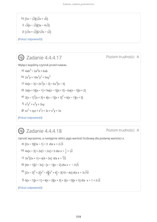 (Pokaż odpowiedź)
Poziom trudności: AZadanie 4.4.4.17
Wyłącz wspólny czynnik przed nawias.
(Pokaż odpowiedź)
Poziom trudności: AZadanie 4.4.4.18
Uprość wyrażenie, a następnie oblicz jego wartość liczbową dla podanej wartości x.
(Pokaż odpowiedź)
(5x − √3)(√2x + √6)h)
√3(a − √3)(3a − 4√3)i)
(√3x + √2)(2√3x − √2)j)
4ab
3
− 2a
2
b + 6aba)
2x
3
y + 18x
2
y
2
+ 9xy
3b)
4x(x − 3) + 2x
2
(x − 3) − 6x
3
(x − 3)c)
3a(a + 5)(a − 1) + 9a(a − 1)(a + 3) − 6a(a − 1)(a + 2)d)
2(x − 1)
2
(x + 3) + 4(x − 1)(x + 3)
2
+ 6(x − 1)(x + 3)e)
x
2
y
2
+ x
3
y + 3xyf)
xz
2
+ xyz + x
2
z + 3z + x
2
y + 3xg)
(2x − 3)(3x − 1) − 3 dla x = 2√3a)
4x(x − 3) + 2x(1 − 2x) + 3 dla x =
1
2
+ √2b)
3x
2
(2x + 1) + x(4 − 3x) dla x =
3
√5c)
(4x − 1)(2 − 3x) − (x − 1)(x − 2) dla x = − 3√5d)
(2x − 3)
2
+ 2(x
2
− 4)(x
2
+ 4)− 3(10 − 4x) dla x = 3√10
e)
6(x − 1)(x + 1) + 4(x − 3)(x + 3) + 2(x − 5)(x + 5) dla x = 1 + 2√2f)
Zadania, zadania generatorowe
518
 