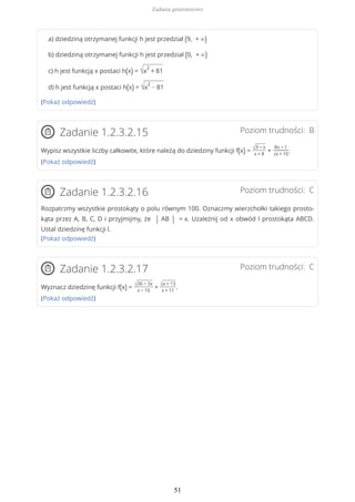 a) dziedziną otrzymanej funkcji h jest przedział (9, + ∞)
b) dziedziną otrzymanej funkcji h jest przedział (0, + ∞)
c) h jest funkcją x postaci h(x) = √x
2
+ 81
d) h jest funkcją x postaci h(x) = √x
2
− 81
(Pokaż odpowiedź)
Poziom trudności: BZadanie 1.2.3.2.15
Wypisz wszystkie liczby całkowite, które należą do dziedziny funkcji f(x) = √3 − x
x + 8
+
8x − 1
√x + 10
.
(Pokaż odpowiedź)
Poziom trudności: CZadanie 1.2.3.2.16
Rozpatrzmy wszystkie prostokąty o polu równym 100. Oznaczmy wierzchołki takiego prosto-
kąta przez A, B, C, D i przyjmijmy, że | AB | = x. Uzależnij od x obwód l prostokąta ABCD.
Ustal dziedzinę funkcji l.
(Pokaż odpowiedź)
Poziom trudności: CZadanie 1.2.3.2.17
Wyznacz dziedzinę funkcji f(x) = √36 − 3x
x − 10
+ √x + 13
x + 11
.
(Pokaż odpowiedź)
Zadania generatorowe
51
 