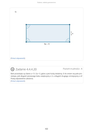 VI.
(Pokaż odpowiedź)
Poziom trudności: AZadanie 4.4.4.20
Boki prostokąta są równe a + 5 i 2a + 5, gdzie a jest liczbą dodatnią. O ile zmieni się pole pro-
stokąta, jeśli długość pierwszego boku zwiększymy o 3, a długość drugiego zmniejszymy o 4?
Podaj odpowiednie założenia.
(Pokaż odpowiedź)
Zadania, zadania generatorowe
522
 