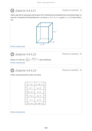 Poziom trudności: AZadanie 4.4.4.21
Zapisz wyrażenie opisujące pole powierzchni całkowitej prostopadłościanu przestawionego na
rysunku. Krawędzie prostopadłościanu są równe y + 4, z + 6, x + z, gdzie x, y, z to liczby dodat-
nie.
(Pokaż odpowiedź)
Poziom trudności: AZadanie 4.4.4.22
Wykaż, że równość √3 − 1
2√3 + 4
=
3(√3 − 1)
2
− 1 jest prawdziwa.
(Pokaż odpowiedź)
Poziom trudności: AZadanie 4.4.4.23
Połącz w pary wyrażenia, które są równe
I x
2
− 2x + 1 (x − 1)(x + 1) A
II 4x
2
− 1 (2x − 1)
2 B
III 4x
2
+ 4x + 1 (x + 1)
2 C
IV x
2
+ 2x + 1 (2x + 1)
2 D
V x
2
− 1 (x − 1)
2 E
VI 4x
2
− 4x + 1 (2x − 1)(2x + 1) F
(Pokaż odpowiedź)
Zadania, zadania generatorowe
523
 